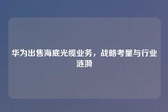 华为出售海底光缆业务，战略考量与行业涟漪