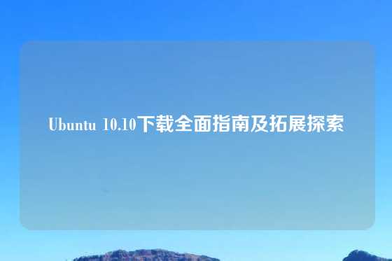 Ubuntu 10.10下载全面指南及拓展探索