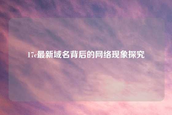 17c最新域名背后的网络现象探究