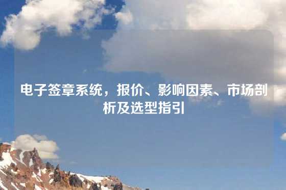 电子签章系统，报价、影响因素、市场剖析及选型指引