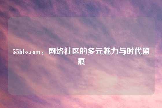 55bbs.com，网络社区的多元魅力与时代留痕