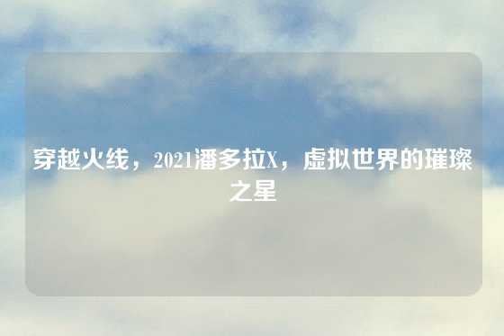 穿越火线，2021潘多拉X，虚拟世界的璀璨之星