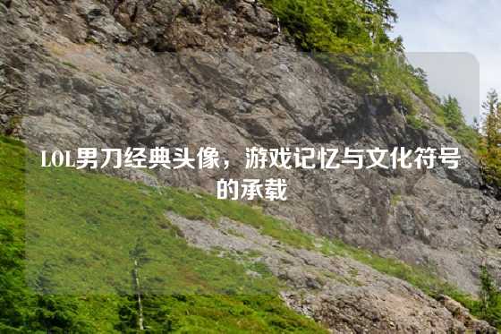 LOL男刀经典头像，游戏记忆与文化符号的承载
