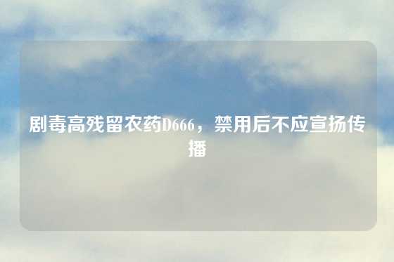 剧毒高残留农药D666，禁用后不应宣扬传播