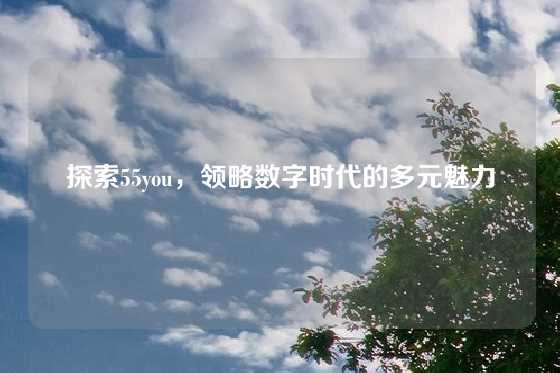 探索55you，领略数字时代的多元魅力