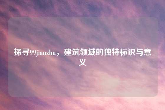 探寻99jianzhu，建筑领域的独特标识与意义