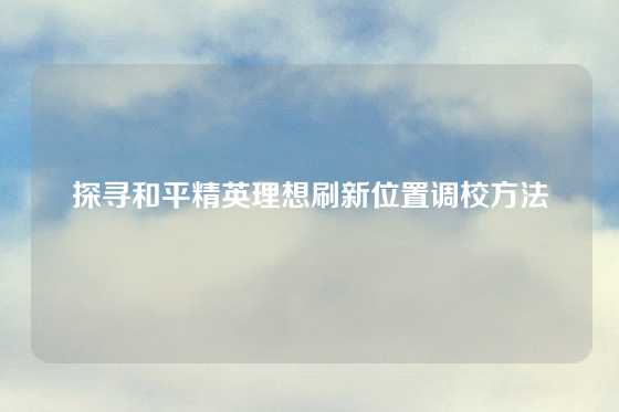 探寻和平精英理想刷新位置调校方法
