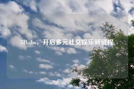 51bobo，开启多元社交娱乐新征程
