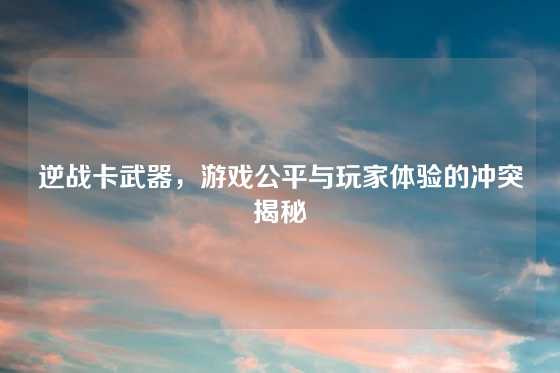 逆战卡武器,游戏公平与玩家体验的冲突揭秘