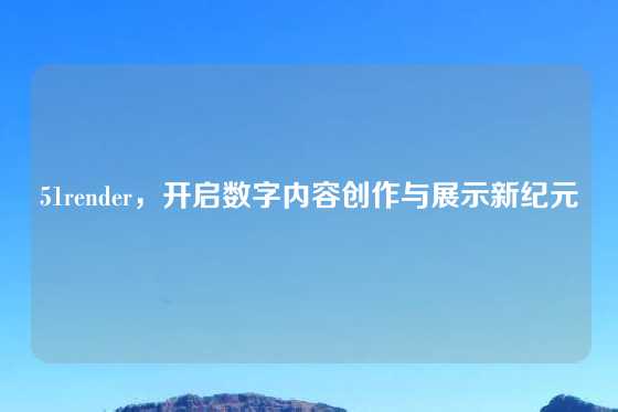 51render,开启数字内容创作与展示新纪元