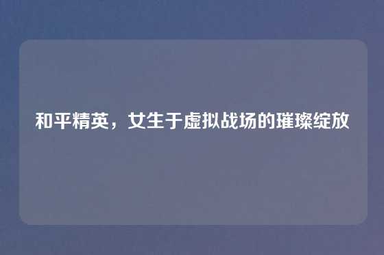 和平精英，女生于虚拟战场的璀璨绽放