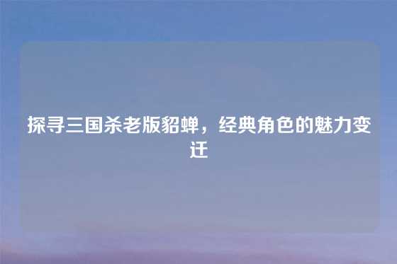 探寻三国杀老版貂蝉,经典角色的魅力变迁