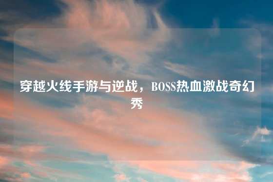 穿越火线手游与逆战,BOSS热血激战奇幻秀