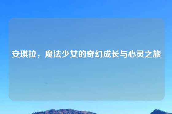 安琪拉,魔法少女的奇幻成长与心灵之旅