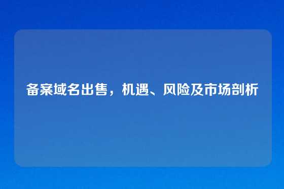 备案域名出售,机遇、风险及市场剖析