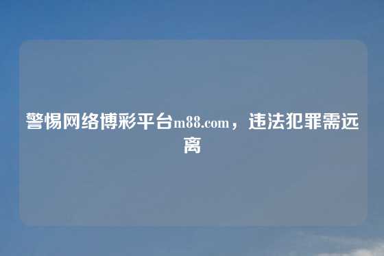 警惕网络博彩平台m88.com,违法犯罪需远离