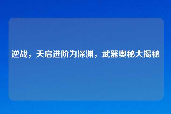 逆战,天启进阶为深渊,武器奥秘大揭秘
