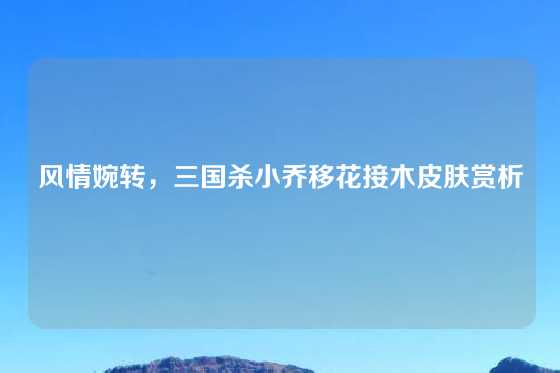 风情婉转,三国杀小乔移花接木皮肤赏析