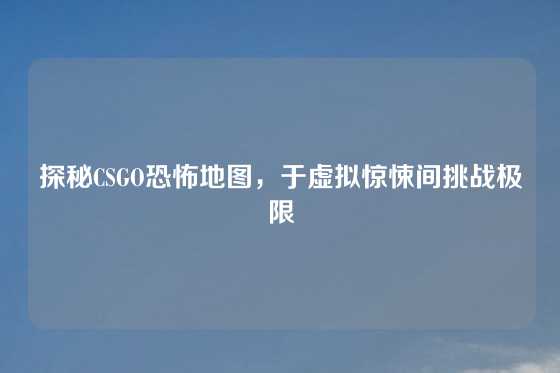 探秘CSGO恐怖地图,于虚拟惊悚间挑战极限