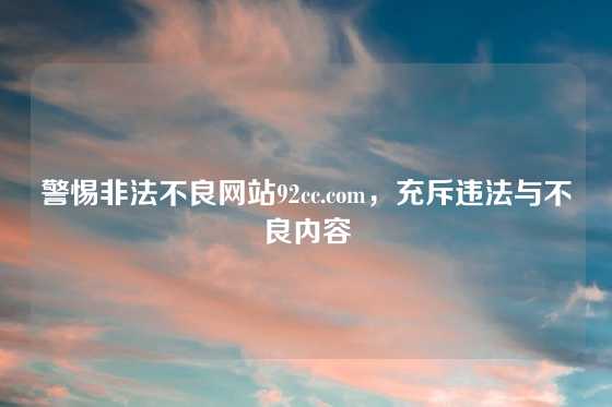 警惕非法不良网站92cc.com,充斥违法与不良内容