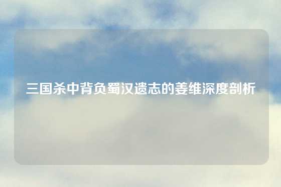 三国杀中背负蜀汉遗志的姜维深度剖析