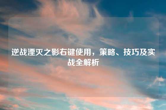 逆战湮灭之影右键使用,策略、技巧及实战全解析