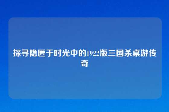 探寻隐匿于时光中的1922版三国杀桌游传奇