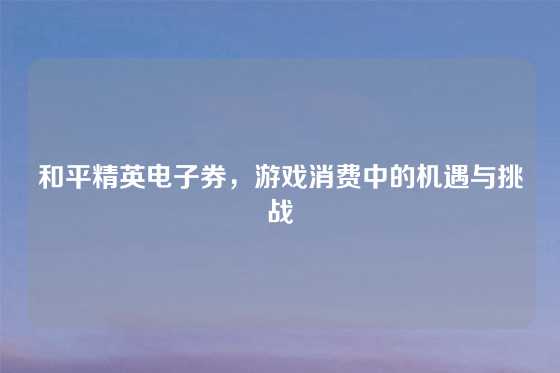 和平精英电子券，游戏消费中的机遇与挑战