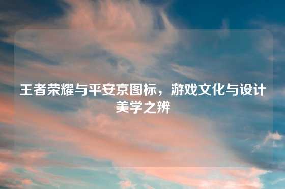 王者荣耀与平安京图标,游戏文化与设计美学之辨