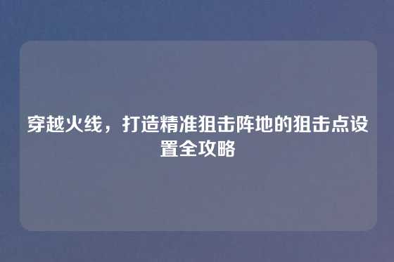 穿越火线,打造精准狙击阵地的狙击点设置全攻略