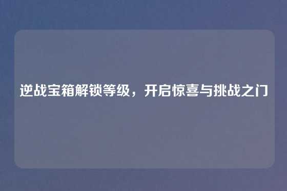 逆战宝箱解锁等级，开启惊喜与挑战之门