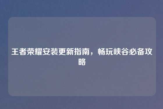 王者荣耀安装更新指南,畅玩峡谷必备攻略