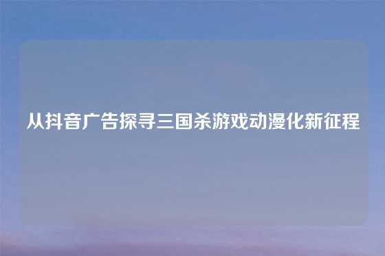 从抖音广告探寻三国杀游戏动漫化新征程