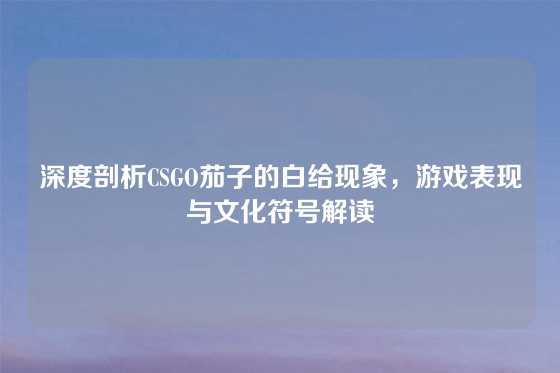 深度剖析CSGO茄子的白给现象，游戏表现与文化符号解读