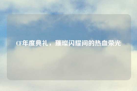 CF年度典礼,璀璨闪耀间的热血荣光