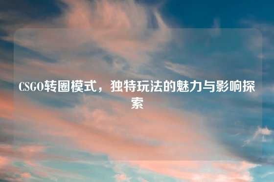 CSGO转圈模式,独特玩法的魅力与影响探索