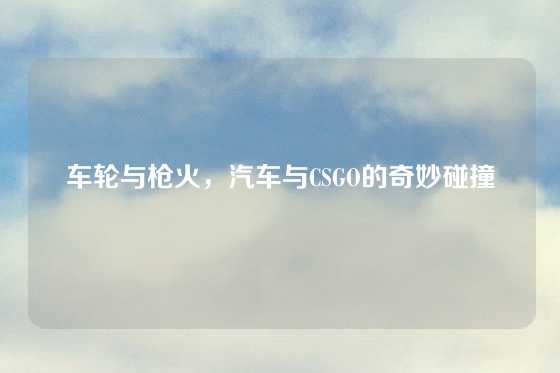 车轮与枪火,汽车与CSGO的奇妙碰撞