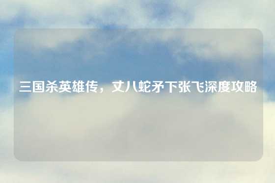 三国杀英雄传,丈八蛇矛下张飞深度攻略