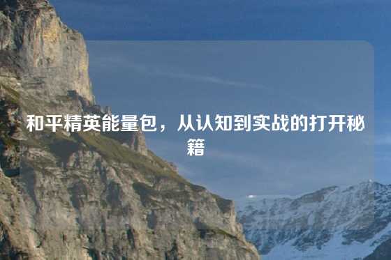 和平精英能量包，从认知到实战的打开秘籍