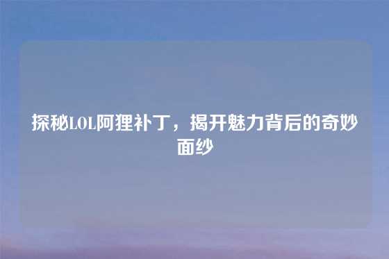 探秘LOL阿狸补丁,揭开魅力背后的奇妙面纱