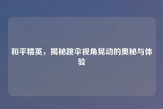 和平精英,揭秘跳伞视角晃动的奥秘与体验
