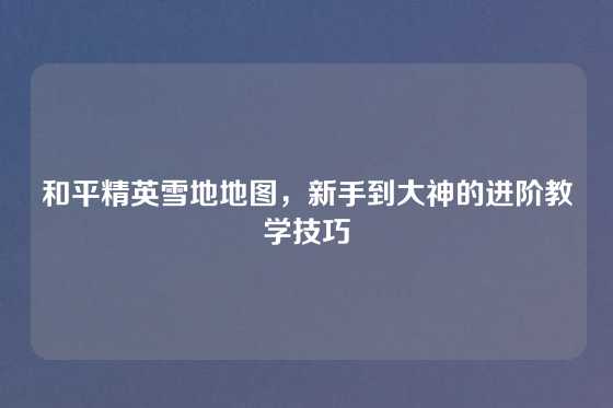 和平精英雪地地图，新手到大神的进阶教学技巧