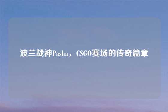 波兰战神Pasha,CSGO赛场的传奇篇章