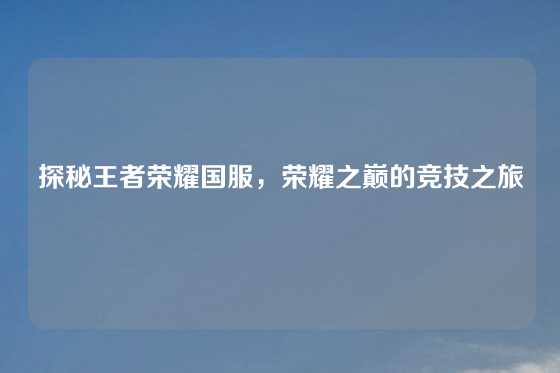 探秘王者荣耀国服,荣耀之巅的竞技之旅