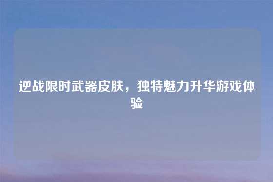 逆战限时武器皮肤,独特魅力升华游戏体验