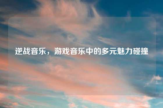 逆战音乐，游戏音乐中的多元魅力碰撞