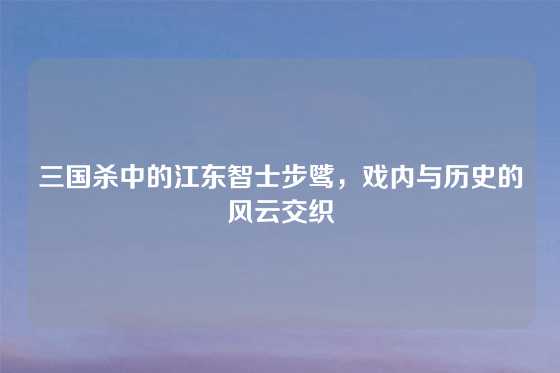 三国杀中的江东智士步骘,戏内与历史的风云交织
