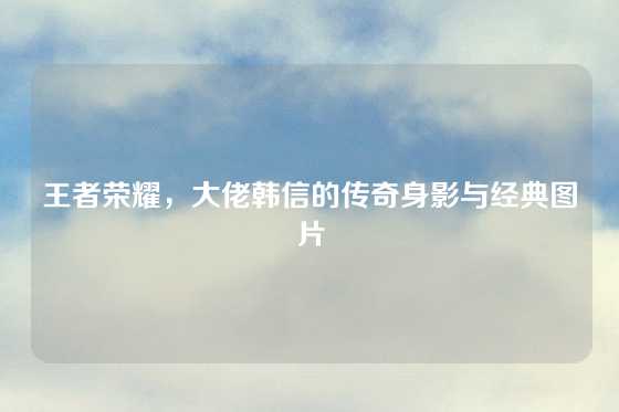 王者荣耀，大佬韩信的传奇身影与经典图片