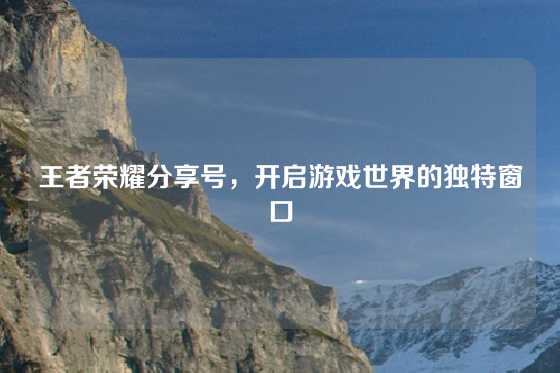 王者荣耀分享号,开启游戏世界的独特窗口