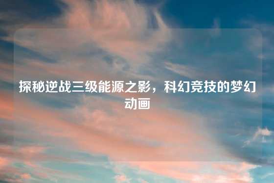 探秘逆战三级能源之影,科幻竞技的梦幻动画